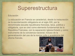 Superestructura
Educación
La educación en Francia se caracterizó, desde la instauración
de la escolarización obligatoria en el siglo XIX, por la
denominada escuela republicana francesa, laica, pública y
obligatoria, que se creó como elemento fundamental de la
República Francesa, con la separación Iglesia-Estado y como
instrumento de la conciencia nacional, incluso de la
generalización del uso de la norma culta o académica del
idioma francés.
 