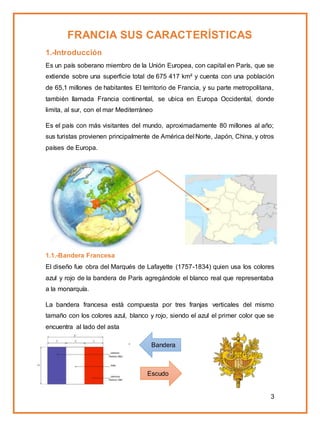 3
FRANCIA SUS CARACTERÍSTICAS
1.-Introducción
Es un país soberano miembro de la Unión Europea, con capital en París, que se
extiende sobre una superficie total de 675 417 km² y cuenta con una población
de 65,1 millones de habitantes El territorio de Francia, y su parte metropolitana,
también llamada Francia continental, se ubica en Europa Occidental, donde
limita, al sur, con el mar Mediterráneo
Es el país con más visitantes del mundo, aproximadamente 80 millones al año;
sus turistas provienen principalmente de América del Norte, Japón, China, y otros
países de Europa.
1.1.-Bandera Francesa
El diseño fue obra del Marqués de Lafayette (1757-1834) quien usa los colores
azul y rojo de la bandera de París agregándole el blanco real que representaba
a la monarquía.
La bandera francesa está compuesta por tres franjas verticales del mismo
tamaño con los colores azul, blanco y rojo, siendo el azul el primer color que se
encuentra al lado del asta
.
Escudo
cubano
Bandera
cubana
 
