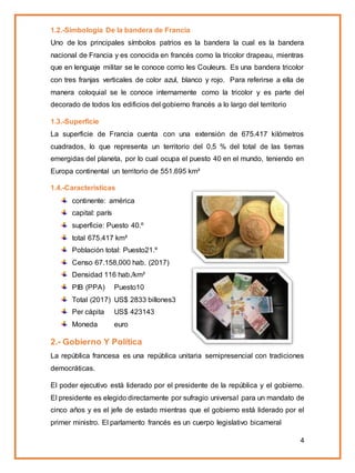 4
1.2.-Simbología De la bandera de Francia
Uno de los principales símbolos patrios es la bandera la cual es la bandera
nacional de Francia y es conocida en francés como la tricolor drapeau, mientras
que en lenguaje militar se le conoce como les Couleurs. Es una bandera tricolor
con tres franjas verticales de color azul, blanco y rojo. Para referirse a ella de
manera coloquial se le conoce internamente como la tricolor y es parte del
decorado de todos los edificios del gobierno francés a lo largo del territorio
1.3.-Superficie
La superficie de Francia cuenta con una extensión de 675.417 kilómetros
cuadrados, lo que representa un territorio del 0,5 % del total de las tierras
emergidas del planeta, por lo cual ocupa el puesto 40 en el mundo, teniendo en
Europa continental un territorio de 551.695 km²
1.4.-Caracteristicas
continente: américa
capital: parís
superficie: Puesto 40.º
total 675.417 km²
Población total: Puesto21.º
Censo 67.158,000 hab. (2017)
Densidad 116 hab./km²
PIB (PPA) Puesto10
Total (2017) US$ 2833 billones3
Per cápita US$ 423143
Moneda euro
2.- Gobierno Y Política
La república francesa es una república unitaria semipresencial con tradiciones
democráticas.
El poder ejecutivo está liderado por el presidente de la república y el gobierno.
El presidente es elegido directamente por sufragio universal para un mandato de
cinco años y es el jefe de estado mientras que el gobierno está liderado por el
primer ministro. El parlamento francés es un cuerpo legislativo bicameral
 