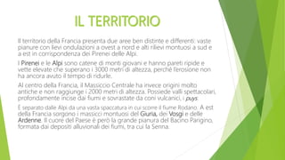 Il territorio della Francia presenta due aree ben distinte e differenti: vaste
pianure con lievi ondulazioni a ovest a nord e alti rilievi montuosi a sud e
a est in corrispondenza dei Pirenei delle Alpi.
I Pirenei e le Alpi sono catene di monti giovani e hanno pareti ripide e
vette elevate che superano i 3000 metri di altezza, perché l’erosione non
ha ancora avuto il tempo di ridurle.
Al centro della Francia, il Massiccio Centrale ha invece origini molto
antiche e non raggiunge i 2000 metri di altezza. Possiede valli spettacolari,
profondamente incise dai fiumi e sovrastate da coni vulcanici, i puys.
È separato dalle Alpi da una vasta spaccatura in cui scorre il fiume Rodano. A est
della Francia sorgono i massicci montuosi del Giuria, dei Vosgi e delle
Ardenne. Il cuore del Paese è però la grande pianura del Bacino Parigino,
formata dai depositi alluvionali dei fiumi, tra cui la Senna.
 