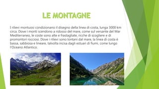 I rilievi montuosi condizionano il disegno della linea di costa, lunga 3000 km
circa. Dove i monti scendono a ridosso del mare, come sul versante del Mar
Mediterraneo, le coste sono alte e frastagliate, ricche di scogliere e di
promontori rocciosi. Dove i rilievi sono lontani dal mare, la linea di costa è
bassa, sabbiosa e lineare, talvolta incisa dagli estuari di fiumi, come lungo
l’Oceano Atlantico.
 