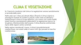 In Francia le condizioni del clima e la vegetazione variano sensibilmente
a seconda delle zone.
Nelle aree con i rilievi più elevati (Alpi e Pirenei) il clima è alpino e
prevalgono foreste di conifere e pascoli. Sulle coste occidentali e
settentrionali il clima è di tipo Atlantico, con inverni non molto freddi,
estati fresche e precipitazioni abbondanti; la vegetazione tipica è la
brughiera. Allontanandosi dall’oceano, il clima diventa continentale,
tipico delle regioni centro-orientali.
Nelle regioni meridionali, invece, il clima è prevalentemente
mediterraneo, con estati calde e inverni miti. Qui prevale la macchia
mediterranea.
 