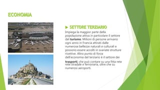 Impiega la maggior parte della
popolazione attiva in particolare il settore
del turismo. Milioni di persone arrivano
ogni anno in Francia attirati dalle
numerose bellezze naturali e culturali e
possono essere accolti in svariate strutture
ricettive. Altro punto di forza
dell’economia del terziario è il settore dei
trasporti, che può contare su una fitta rete
rete stradale e ferroviaria, oltre che su
numerosi aeroporti.
 