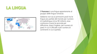 Il francese è una lingua appartenente al
gruppo delle lingue romanze.
Sebbene non sia ai primissimi posti tra le
lingue più parlate del mondo per numero
di madrelingua (circa 90 milioni), essa
costituisce invece la seconda per
diffusione, dopo l‘inglese, per numero di
paesi in cui è ufficiale e per numero di
continenti in cui è parlata.
 