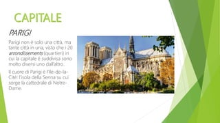 PARIGI
Parigi non è solo una città, ma
tante città in una, visto che i 20
arrondissements (quartieri) in
cui la capitale è suddivisa sono
molto diversi uno dall’altro.
Il cuore di Parigi è l’Ile-de-la-
Cité: l’isola della Senna su cui
sorge la cattedrale di Notre-
Dame.
 