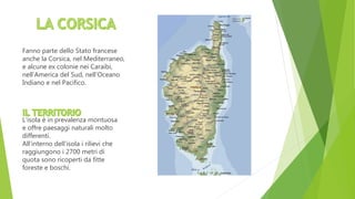 Fanno parte dello Stato francese
anche la Corsica, nel Mediterraneo,
e alcune ex colonie nei Caraibi,
nell’America del Sud, nell’Oceano
Indiano e nel Pacifico.
L’isola è in prevalenza montuosa
e offre paesaggi naturali molto
differenti.
All’interno dell’isola i rilievi che
raggiungono i 2700 metri di
quota sono ricoperti da fitte
foreste e boschi.
 