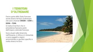 Fanno parte dello Stato francese
anche diversi territori d’oltremare
che sono chiamati DROM – COM o
DOM – TOM.
Si tratta di territori che in
precedenza facevano parte
dell’impero coloniale francese.
Sono situati nelle Americhe,
nell’Oceania, in Africa e in Antartide
e sono soggetti a regimi
amministrativi e giuridici specifici e
molto diversi tra loro.
 