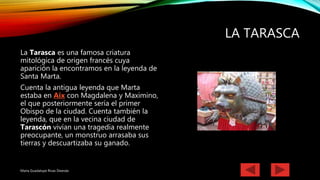 LA TARASCA
La Tarasca es una famosa criatura
mitológica de origen francés cuya
aparición la encontramos en la leyenda de
Santa Marta.
Cuenta la antigua leyenda que Marta
estaba en Aix con Magdalena y Maximino,
el que posteriormente sería el primer
Obispo de la ciudad. Cuenta también la
leyenda, que en la vecina ciudad de
Tarascón vivían una tragedia realmente
preocupante, un monstruo arrasaba sus
tierras y descuartizaba su ganado.
Maria Guadalupe Rivas Deanda
 