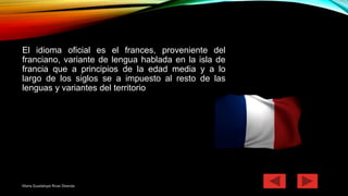 El idioma oficial es el frances, proveniente del
franciano, variante de lengua hablada en la isla de
francia que a principios de la edad media y a lo
largo de los siglos se a impuesto al resto de las
lenguas y variantes del territorio
Maria Guadalupe Rivas Deanda
 