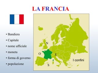LA FRANCIA
I confini
• Bandiera
• Capitale
• nome ufficiale
• moneta
• forma di governo
• popolazione
N
S
E
O
 