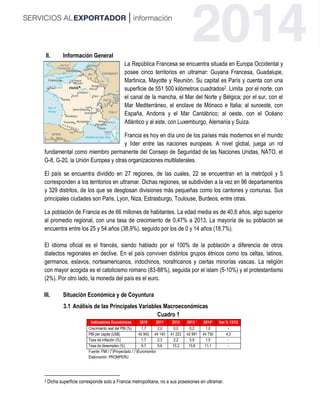 II. Información General
La República Francesa se encuentra situada en Europa Occidental y
posee cinco territorios en ultramar: Guyana Francesa, Guadalupe,
Martinica, Mayotte y Reunión. Su capital es París y cuenta con una
superficie de 551 500 kilómetros cuadrados2. Limita por el norte, con
el canal de la mancha, el Mar del Norte y Bélgica; por el sur, con el
Mar Mediterráneo, el enclave de Mónaco e Italia; al suroeste, con
España, Andorra y el Mar Cantábrico; al oeste, con el Océano
Atlántico y al este, con Luxemburgo, Alemania y Suiza.
Francia es hoy en día uno de los países más modernos en el mundo
y líder entre las naciones europeas. A nivel global, juega un rol
fundamental como miembro permanente del Consejo de Seguridad de las Naciones Unidas, NATO, el
G-8, G-20, la Unión Europea y otras organizaciones multilaterales.
El país se encuentra dividido en 27 regiones, de las cuales, 22 se encuentran en la metrópoli y 5
corresponden a los territorios en ultramar. Dichas regiones, se subdividen a la vez en 96 departamentos
y 329 distritos, de los que se desglosan divisiones más pequeñas como los cantones y comunas. Sus
principales ciudades son Paris, Lyon, Niza, Estrasburgo, Toulouse, Burdeos, entre otras.
La población de Francia es de 66 millones de habitantes. La edad media es de 40,6 años, algo superior
al promedio regional, con una tasa de crecimiento de 0,47% a 2013. La mayoría de su población se
encuentra entre los 25 y 54 años (38,9%), seguido por los de 0 y 14 años (18,7%).
El idioma oficial es el francés, siendo hablado por el 100% de la población a diferencia de otros
dialectos regionales en declive. En el país conviven distintos grupos étnicos como los celtas, latinos,
germanos, eslavos, norteamericanos, indochinos, norafricanos y ciertas minorías vascas. La religión
con mayor acogida es el catolicismo romano (83-88%), seguida por el islam (5-10%) y el protestantismo
(2%). Por otro lado, la moneda del país es el euro.
III. Situación Económica y de Coyuntura
3.1 Análisis de las Principales Variables Macroeconómicas
Cuadro 1
Indicadores Económicos 2010 2011 2012 2013 1 2014* Var.% 13/12
Crecimiento real del PBI (%) 1,7 2,0 0,0 0,2 1,0 -
PBI per cápita (US$) 40 943 44 140 41 223 42 991 44 730 4,3
Tasa de inflación (%) 1,7 2,3 2,2 0,9 1,5 -
Tasa de desempleo (%) 9,7 9,6 10,3 10,8 11,1 -
Fuente: FMI / (*)Proyectado / (1)Euromonitor
Elaboración: PROMPERU
2 Dicha superficie corresponde solo a Francia metropolitana, no a sus posesiones en ultramar.
 