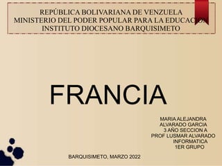 REPÚBLICA BOLIVARIANA DE VENZUELA
MINISTERIO DEL PODER POPULAR PARA LA EDUCACION
INSTITUTO DIOCESANO BARQUISIMETO
FRANCIA
MARIA ALEJANDRA
ALVARADO GARCIA
3 AÑO SECCION A
PROF LUSMAR ALVARADO
INFORMATICA
1ER GRUPO
BARQUISIMETO, MARZO 2022
 