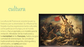 La cultura de Francia se caracteriza por su
historia y por su diversidad. Su influencia ha
forjado muchas expresiones tanto culturales
como políticas en Europa y en el mundo
entero y fue un ejemplo y un modelo para la
imitación.Alrededor de las tradiciones y
la mentalidad de los franceses, había una gran
cantidad de estereotipos. Se consideran
tradicionalmente elegantes, distinguidos y
sofisticados, así como patriotas
increíblemente ambiciosos.
cultura
 