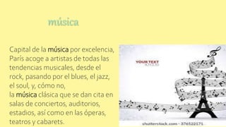 música
Capital de la música por excelencia,
París acoge a artistas de todas las
tendencias musicales, desde el
rock, pasando por el blues, el jazz,
el soul, y, cómo no,
la música clásica que se dan cita en
salas de conciertos, auditorios,
estadios, así como en las óperas,
teatros y cabarets.
 
