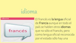 El francés es la lengua oficial
de Francia aunque en todo el
país se hablen otros idiomas
que no sólo el francés; pero
como lengua oficial reconocida
por el estado sólo hay una
idioma
 