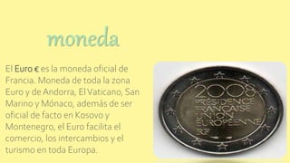 El Euro € es la moneda oficial de
Francia. Moneda de toda la zona
Euro y de Andorra, ElVaticano, San
Marino y Mónaco, además de ser
oficial de facto en Kosovo y
Montenegro, el Euro facilita el
comercio, los intercambios y el
turismo en toda Europa.
moneda
 