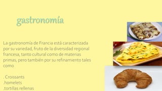 La gastronomía de Francia está caracterizada
por su variedad, fruto de la diversidad regional
francesa, tanto cultural como de materias
primas, pero también por su refinamiento tales
como
. Croissants
.homelets
.tortillas rellenas
gastronomía
 