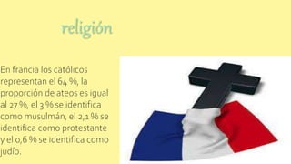 religión
En francia los católicos
representan el 64 %, la
proporción de ateos es igual
al 27 %, el 3 % se identifica
como musulmán, el 2,1 % se
identifica como protestante
y el 0,6 % se identifica como
judío.
 