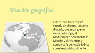 El territorio francés está
situado en el istmo, un tanto
dilatado, que separa, en el
oeste de Europa, el
Mediterráneo del canal de la
Mancha y elAtlántico, y
comunica la península Ibérica
con el resto del continente.
Situación geográfica
 