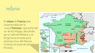 El relieve de Francia está
caracterizado por la
«ivona francesa», que parte del
sur de losVosgos, desciende
por el valle del Ródano y se
dirige hacia el oeste para
alcanzar el sur del Macizo
Central y el norte de los
Pirineos.
relieve
 