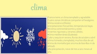 Francia tiene un clima templado y agradable.
Cuatro zonas climáticas comparten el hexágono:
•clima oceánico (Oeste):
precipitaciones frecuentes; temperaturas bajas.
•el clima continental (centro y este):
inviernos rigurosos y veranos cálidos.
•clima mediterráneo (Sudeste):
Calor y sequía en verano; lluvias de octubre a abril
(clima húmedo y templado); muchos días de sol.
•clima de montaña (por encima de 600-800 m de
altitud):
alta precipitación; nieve de tres a seis meses al
año.
clima
 