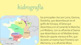 los principales ríos son Loira, Garona,
Dordoña, que desembocan en el
golfo deVizcaya, el Sena que
desemboca en el canal de la Mancha,
y el Ródano, con su afluente el Saona
que desemboca en el Mediterráneo.
Mención aparte merece el Rin, que
durante un tramo hace frontera con
Alemania, y su afluente Mosa
hidrografía
 