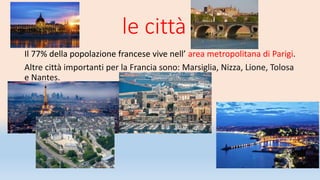 le città
Il 77% della popolazione francese vive nell’ area metropolitana di Parigi.
Altre città importanti per la Francia sono: Marsiglia, Nizza, Lione, Tolosa
e Nantes.
 