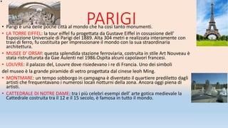 PARIGI• Parigi è una delle poche città al mondo che ha così tanto monumenti.
• LA TORRE EIFFEL: la tour eiffel fu progettata da Gustave Eiffel in cossasione dell’
Esposizione Universale di Parigi del 1889. Alta 304 metri e realizzata interamente con
travi di ferro, fu costituita per impressionare il mondo con la sua straordinaria
architettura.
• MUSEE D’ ORSAY: questa splendida stazione ferroviaria, costruita in stile Art Nouveau è
stata ristrutturata da Gae Aulenti nel 1986.Ospita alcuni capolavori francesi.
• LOUVRE: il palazzo del, Louvre dove risiedevano i re di Francia. Uno dei simboli
del museo è la grande piramide di vetro progettata dal cinese leoh Ming.
• MONTMARE: un tempo sobborgo in campagna è diventato il quartiere prediletto dagli
artisti che frequentavano i numerosi locali notturni della zona. Ancora oggi piena di
artisti.
• CATTEDRALE DI NOTRE DAME: tra i più celebri esempi dell’ arte gotica medievale la
Cattedrale costruita tra il 12 e il 15 secolo, è famosa in tutto il mondo.
 