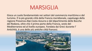 MARSIGLIA
Gioca un ruolo fondamentale nei settori del commercio marittimo e del
turismo. È la più grande città della Francia meridionale, capoluogo della
regione Provenza-Alpi-Costa Azzurra e del dipartimento delle Bocche
del Rodano, oltre che il primo porto della Francia, sesto del
Mediterraneo ed al livello europeo. Fondata dai Greci durante l’
Antichità, è una delle più antiche città francesi.
 