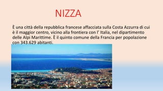 NIZZA
È una città della repubblica francese affacciata sulla Costa Azzurra di cui
è il maggior centro, vicino alla frontiera con l’ Italia, nel dipartimento
delle Alpi Marittime. È il quinto comune della Francia per popolazione
con 343.629 abitanti.
 