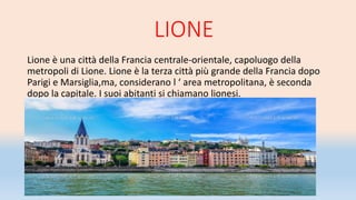 LIONE
Lione è una città della Francia centrale-orientale, capoluogo della
metropoli di Lione. Lione è la terza città più grande della Francia dopo
Parigi e Marsiglia,ma, considerano l ‘ area metropolitana, è seconda
dopo la capitale. I suoi abitanti si chiamano lionesi.
 