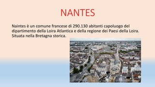 NANTES
Naintes è un comune francese di 290.130 abitanti capoluogo del
dipartimento della Loira Atlantica e della regione dei Paesi della Loira.
Situata nella Bretagna storica.
 