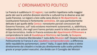 L’ ORDINAMENTO POLITICO
La Francia è suddivisa in 22 regioni, i cui confini rispettano nella maggior
parte dei casi le antiche divisioni storiche e culturali tra le diverse aree del
suolo francese. Le regioni a loro volta sono divise in 96 dipartimenti. La
Costituzione francese è fortemente centralista. Un caso particolarmente
delicato è poi quello della Corsica: nonostante parziali concessioni del
Governo francese, sull’ isola esistono movimenti autonomisti, o, addirittura,
indipendentisti, che negli anni hanno portato avanti la lotta anche con azioni
di tipo terroristico. Inolte in Francia esistono dei dipartimenti d’Oltremare e
comprendono le isole di Guadalupa e Martinica nei Caraibi, la Guayana
Francese in America Meridonalee l’ isola della Réunion nell’ Oceano Indiano.
Politicamente la Francia è una repubblica semipresidenziale: a differenza
delle repubbliche parlamentari, come l’ Italia, il capoi dello stato è eletto
direttamente dai cittadini e incide piu direttamente sulle scelte politiche
grazie ai propri poteri esecutivi, che divide con il Consiglio dei Ministri
 
