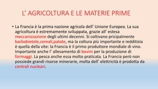 L’ AGRICOLTURA E LE MATERIE PRIME
• La Francia è la prima nazione agricola dell’ Unione Europea. La sua
agricoltura è estremamente sviluppata, grazie all’ estesa
meccanizzazione degli ultimi decenni. Si coltivano pricipalmente
barbabietole,cereali,patate, ma la coltura più importante e redditizia
è quella della vite: la Francia è il primo produttore mondiale di vino.
Importante anche l’ allevamento di bovini per la produzione di
formaggi. La pesca anche essa molto praticata. La Francia però non
possiede grandi risorse minerarie, molta dell’ elettricità è prodotta da
centrali nucleari.
 