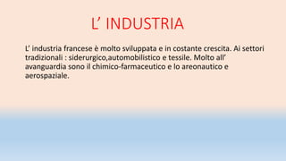 L’ INDUSTRIA
L’ industria francese è molto sviluppata e in costante crescita. Ai settori
tradizionali : siderurgico,automobilistico e tessile. Molto all’
avanguardia sono il chimico-farmaceutico e lo areonautico e
aerospaziale.
 