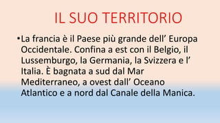 IL SUO TERRITORIO
•La francia è il Paese più grande dell’ Europa
Occidentale. Confina a est con il Belgio, il
Lussemburgo, la Germania, la Svizzera e l’
Italia. È bagnata a sud dal Mar
Mediterraneo, a ovest dall’ Oceano
Atlantico e a nord dal Canale della Manica.
 