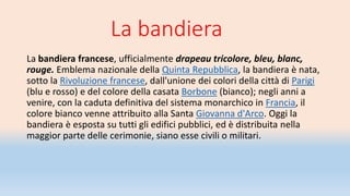 La bandiera
La bandiera francese, ufficialmente drapeau tricolore, bleu, blanc,
rouge. Emblema nazionale della Quinta Repubblica, la bandiera è nata,
sotto la Rivoluzione francese, dall'unione dei colori della città di Parigi
(blu e rosso) e del colore della casata Borbone (bianco); negli anni a
venire, con la caduta definitiva del sistema monarchico in Francia, il
colore bianco venne attribuito alla Santa Giovanna d'Arco. Oggi la
bandiera è esposta su tutti gli edifici pubblici, ed è distribuita nella
maggior parte delle cerimonie, siano esse civili o militari.
 