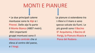 MONTI E PIANURE
• Le due principali catene Le pianure si estendono tra
montuose sono le Alpi e i i rilievi e il mare e sono
Pirenei. Delle alpi fa parte spesso solcate da fiumi. Le
il Monte Bianco (4807 metri). più grandi sono il Bacino
Altri importanti D’ Acquitania, il Bacino di
gruppi montuosi sono il Parigi, la Pianura Alsazia e
Massiccio centrale che si Piana del Rodano.
eleva al centro del paese,
e i Vosgi.
 