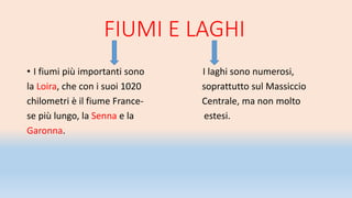 FIUMI E LAGHI
• I fiumi più importanti sono I laghi sono numerosi,
la Loira, che con i suoi 1020 soprattutto sul Massiccio
chilometri è il fiume France- Centrale, ma non molto
se più lungo, la Senna e la estesi.
Garonna.
 