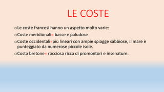 LE COSTE
oLe coste francesi hanno un aspetto molto varie:
oCoste meridionali= basse e paludose
oCoste occidentali=più lineari con ampie spiagge sabbiose, il mare è
punteggiato da numerose piccole isole.
oCosta bretone= rocciosa ricca di promontori e insenature.
 