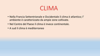 CLIMA
• Nella Francia Settentrionale e Occidentale il clima è atlantico; l’
ambiente è caratterizzato da ampie zone coltivate.
• Nel Centro del Paese il clima è invece continentale.
• A sud il clima è mediterraneo
 