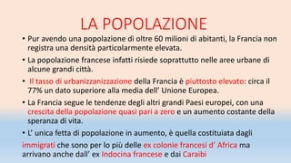 LA POPOLAZIONE
• Pur avendo una popolazione di oltre 60 milioni di abitanti, la Francia non
registra una densità particolarmente elevata.
• La popolazione francese infatti risiede soprattutto nelle aree urbane di
alcune grandi città.
• Il tasso di urbanizzanizzazione della Francia è piuttosto elevato: circa il
77% un dato superiore alla media dell’ Unione Europea.
• La Francia segue le tendenze degli altri grandi Paesi europei, con una
crescita della popolazione quasi pari a zero e un aumento costante della
speranza di vita.
• L’ unica fetta di popolazione in aumento, è quella costituiata dagli
immigrati che sono per lo più delle ex colonie francesi d’ Africa ma
arrivano anche dall’ ex Indocina francese e dai Caraibi
 
