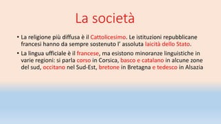 La società
• La religione più diffusa è il Cattolicesimo. Le istituzioni repubblicane
francesi hanno da sempre sostenuto l’ assoluta laicità dello Stato.
• La lingua ufficiale è il francese, ma esistono minoranze linguistiche in
varie regioni: si parla corso in Corsica, basco e catalano in alcune zone
del sud, occitano nel Sud-Est, bretone in Bretagna e tedesco in Alsazia
 