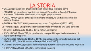 LA STORIA• GALLI; popolazione di origine celtica che risiedava in quelle terre
• FRANCHI; un popolo germanico che occupò l’ area tra la fine dell’ Impero
Romanoe l’ inizio del Medioevo, dandogli il proprio nome.
• CARLO MAGNO; nell’ 800 il Sacro Romano Impero, fu un tipico esempio di
nazione feudale
• GUERRA DEI CENT’ ANNI; combattuta contro l’ Inghilterra(1337-1453)
La Francia acquisì una propria identità nazionale divenendo una vera potenza.
• RE SOLE; sul trono dal 1643 al 1715, rafforzò il regime
• RIVOLUZIONE FRANCESE; fu proclamata la repubblica poi la dominazione di
Napoleone Bonaparte
• NAPOLEONE TERZO; dal 1852 al 1870 e republicane (Seconda Repubblica dal
1848 al 1852, ristabilimento della repubblica nel 1870)
• CHARLES DE GAULLE; fiugura fondamentale durante la Seconda Guerra Mondiale
• L’ IDIPENDEZA DELLE COLONIE; in Indocina e Algeria
 