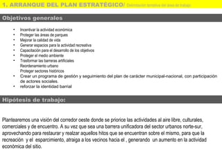 Objetivos generales
• Incentivar la actividad económica
• Proteger las áreas de parques
• Mejorar la calidad de vida
• Generar espacios para la actividad recreativa
• Capacitación para el desarrollo de los objetivos
• Proteger el medio ambiente
• Trasformar las barreras artificiales
Reordenamiento urbano
Proteger sectores históricos
• Crear un programa de gestión y seguimiento del plan de carácter municipal-nacional, con participación
de actores sociales.
• reforzar la identidad barrial
Hipótesis de trabajo:
Plantearemos una visión del corredor oeste donde se priorice las actividades al aire libre, culturales,
comerciales y de encuentro. A su vez que sea una barrera unificadora del sector urbanos norte-sur,
aprovechando para restaurar y realzar aquellos hitos que se encuentran sobre el mismo, para que la
recreación y el esparcimiento, atraiga a los vecinos hacia el , generando un aumento en la actividad
económica del sitio.
1. ARRANQUE DEL PLAN ESTRATÉGICO/ Delimitación tentativa del área de trabajo
 