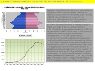 2.CARACTERIZACION DE LOS MODELOS DE DESARROLLO/ Factores sociales
Desde hace más de 60 años, la población de la ciudad de Buenos
Aires está estancada en aproximadamente 2,9 millones de
habitantes, con leves variaciones intercensales. En 2010 la ciudad
cedió el 2º lugar que históricamente ocupaba entre las
jurisdicciones más populosas del país, ante el crecimiento
demográfico de las provincias de Córdoba y Santa Fe.
En el último censo nacional realizado en octubre de 2010 por el
INDEC, en la Ciudad de Buenos Aires se contabilizaron
2 890 151 habitantes de los cuales las mujeres son el 54,0% y los
varones representan el 46,0%.99 Así mismo, la ciudad cuenta con
una importante densidad demográfica que asciende a
14 307,68 hab/km2. A inicios del siglo XXI, debido al
envejecimiento (por escasa fecundidad de los estratos de clase
media) de la población nativa porteña, a la emigración al extranjero
y a la substitución demográfica en gran medida provocada por las
crisis económicas, un 40% de los porteños no nació ni en la ciudad
ni en los partidos del Gran Buenos Aires, sino que se trata de
población que migró desde las provincias del norte argentino y de
otros países (se calcula que 381 778 de sus habitantes, nacieron
en el extranjero).100 Según la Dirección General de Estadística y
Censos (perteneciente al Gobierno de la C.A.B.A.), en 2008 la tasa
global de fecundidad fue de 1,94 hijos por mujer (por debajo del
nivel de reemplazo generacional de 2,1 hijos por mujer).101
 