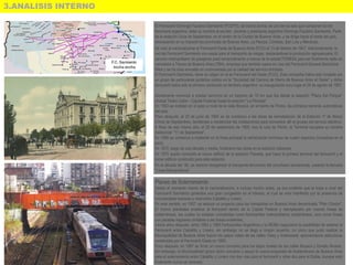 3.ANALISIS INTERNO
El Ferrocarril Domingo Faustino Sarmiento (FCDFS), de trocha ancha, es uno de los seis que componen la red
ferroviaria argentina; debe su nombre al escritor, docente y presidente argentino Domingo Faustino Sarmiento. Parte
de la estación Once de Septiembre, en el centro de la Ciudad de Buenos Aires, y se dirige hacia el oeste del país,
atravesando en su trayecto las provincias de Buenos Aires, La Pampa, Córdoba, San Luis y Mendoza.
Se creó al nacionalizarse el Ferrocarril Oeste de Buenos Aires (FCO) el 13 de febrero de 1947. Adicionalmente, la
red del Ferrocarril Sarmiento era usada para el transporte de cargas, destacándose la producción agropecuaria. El
servicio metropolitano de pasajeros pasó temporalmente a manos de la estatal FEMESA para ser finalmente dado en
concesión a Trenes de Buenos Aires (TBA), empresa que también opera en vías del Ferrocarril General Bartolomé
Mitre y se ha visto envuelta en controversias por la calidad del servicio brindado.
El Ferrocarril Sarmiento, tiene su origen en el ex Ferrocarril del Oeste (FCO). Esta compañía había sido fundada por
un grupo de particulares porteños unidos en la "Sociedad del Camino de Hierro de Buenos Aires al Oeste" y dicho
ferrocarril había sido el primero construido en territorio argentino: su inauguración tuvo lugar el 29 de agosto de 1857.
Inicialmente comenzó a prestar servicios en un trayecto de 10 km que iba desde la estación "Plaza Del Parque"
(Actual Teatro Colón - Capital Federal) hasta la estación "La Floresta"
En 1953 se instalan en el paso a nivel de la calle Boyacá, en el barrio de Flores, las primeras barreras automáticas
del país.
Poco después, el 23 de junio de 1955 se da comienzo a las obras de remodelación de la Estación 1º de Marzo
(Once de Septiembre), tendientes a modernizar las instalaciones para concentrar allí el grueso del servicio eléctrico.
A fines de ese mismo año, el 29 de septiembre de 1955, tras la caía de Perón, la Terminal recupera su nombre
tradicional: "11 de Septiembre".
En 1956 se comienza a implantar en la línea principal la señalización luminosa de cuatro aspectos (novedosa en el
país),
En 1972, luego de una década y media, finalizaron las obras en la estación cabecera.
En 1975 quedo concluido el nuevo edificio de la estación Floresta, que fuera la primera terminal del ferrocarril y el
tercer edificio construido para esta estación.
En la década del ´80, se resolvió reorganizar el transporte ferroviario del conurbano bonaerense, creando la llamada
"Línea Metropolitana"
Planes de Soterramiento
Desde el momento mismo de la nacionalización, e incluso mucho antes, ya era evidente que la traza a nivel del
Ferrocarril Sarmiento generaba una gran congestión en el tránsito, el cual se veía interferido por la presencia de
innumerables barreras a nivel entre Caballito y Liniers.
En este sentido, en 1957, se esboza un proyecto para los transportes en Buenos Aires denominado "Plan Cóndor".
El mismo planteaba erradicar al ferrocarril dentro de la Capital Federal y reemplazarlo por nuevas líneas de
subterráneos, las cuales no estaban concebidas como ferrocarriles metropolitanos subterráneos, sino como líneas
con paradas regulares similares a las líneas existentes.
Varios años después, entre 1983 y 1985 Ferrocarriles Argentinos y la MCBA negociaron la posibilidad de soterrar el
Ferrocarril entre Caballito y Liniers, sin embargo no se llegó a ningún acuerdo. Lo único que pudo realizar la
Municipalidad de Buenos Aires fueron los pasos viales de las calles Yatay y Ambrosseti, aprovechando estructuras
construidas por el Ferrocarril Oeste en 1905.
Poco después, en 1987 se firmó un nuevo convenio para los bajos niveles de las calles Boyacá y Donato Álvarez.
Sin embargo, la Municipalidad ignoró dicho convenio y apoyó la nueva propuesta de Subterráneos de Buenos Aires
para el soterramiento entre Caballito y Liniers con dos vías para el ferrocarril y otras dos para el Subte. Aunque esto
finalmente nunca se concretó.
 