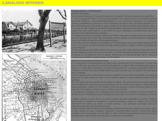 3.ANALISIS INTERNO
Reorganización y Privatización
SERVICIO DE CARGAS
Para comienzos de los años ´90, la situación económica de la empresa Ferrocarriles Argentinos era catastrófica.
En virtud del Decreto No 520/91 se creó una nueva empresa como desmembración de Ferrocarriles Argentinos,
denominada FE.ME.S.A. o Ferrocarriles Metropolitanos S.A., que comenzaría a dedicarse a la administración,
operación y racionalización de servicios en el área metropolitana de Buenos Aires. Ferrocarriles Argentinos, por su
parte, continuaba a cargo del transporte de cargas y pasajeros en los tramos de mediana y larga distancia, aunque el
10 de marzo de 1993, mediante un decreto del Presidente Menem, desaparecieron en forma masiva los trenes de
pasajeros que unían nuestro territorio. La única forma de que se mantuvieran los servicios es que estos fueran
reactivados por las administraciones provinciales.
Con respecto a los servicios de cargas, el Estado fijo en 1989 las bases para la concesión del servicio, estimando el
monto del canon que debería pagar cada concesionaria al Estado, teniendo como valor comparativo el esperable de
acuerdo con el tráfico del mejor año de Ferrocarriles Argentinos.
Los beneficios para el concesionario se encontraban en la libertad tarifaría (ya que los contratos estipulan un límite
inferior y uno superior) y la plena capacidad para elegir personal jerárquico y realizar los cambios estructurales que
juzgara necesarios.
Casi diez años después, con el doble impacto de la devaluación y los altos precios agrícolas, la facturación de Ferro
Expreso Pampeano se triplicó de la noche a la mañana. En el 2001, esta empresa había transportado 2,4 millones
de toneladas con una facturación de $ 23,6 millones, mientras que en el 2004 trasladó algo más de 3 millones de
toneladas que le reportaron un ingreso superior a los $70 millones.
SERVICIO DE PASAJEROS METROPOLITANOS
En lo concerniente a la Red Metropolitana de Buenos Aires, por Resolución N°134 del MEyOSP de fecha 29 de
enero de 1992 fueron aprobadas las Condiciones Particulares de la Licitación Pública correspondiente al grupo de
Servicios 1 y 2 (líneas Mitre y Sarmiento) y fue Trenes de Buenos Aires S.A., la empresa que presentó la oferta más
conveniente y de menor costo para el Estado Nacional por gerenciar ambas líneas. Su cotización fue la más baja de
todos los oferentes
En los dos primeros años se logró alcanzar el nivel de cumplimiento en los índices de puntualidad y frecuencia del
servicio que el contrato exigía para el año 10 de la concesión, llegando a índices superiores al 98 por ciento de
regularidad.
Con una inversión inicial que superaba los tres millones de dólares, TBA puso en marcha un servicio de pasajeros
diferencial utilizando el viejo túnel de cargas construido por el ex FCO. Desde el 20 de octubre de 1997 comenzaron
algunas experiencias iniciales y el 3 de noviembre de ese año empezaron a correr seis servicios diarios de ida y
vuelta entre Puerto Madero y Castelar, tres por la mañana y tres por la tarde.
El viaje abarcaba una distancia de 26,5 kilómetros entre ambas cabeceras, empleando 47 minutos. El trayecto en
superficie era de 21,8 kilómetros en los que empleaba 38 minutos y por el túnel, recorría 4,7 kilómetros en 9 minutos.
Al haberse cumplido en el año 1997 con los índices de calidad de servicio planteados en el contrato, el Gobierno
Nacional señaló la necesidad de renegociar los contratos ferroviarios en base a un modelo y con un plan de
modernización del sistema que preveía un cambio profundo y una actualización tecnológica tanto de la
infraestructura ferroviaria, como del material rodante.
el Estado comenzó a paliar la situación de las empresas, otorgando subsidios para compensar los mayores costos y
así poder mantener las tarifas congeladas. Inicialmente la propuesta pareció funcionar, e incluso hubo algunas
novedades, como la incorporación, en el año 2002, de coches "Doble Piso" para resolver la creciente demanda de
transporte. Dichos vagones habían sido fabricados por la empresa nacional EMFER.
 