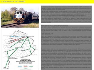 3.ANALISIS INTERNO
La situación general continuó degradándose, hasta que, el miércoles 22 de febrero de 2012, una formación que
ingresaba a la Estación Once no logró detener su marcha y colisionó con los sistemas de paragolpes de la estación.
51 personas fallecieron y más de 700 resultaron heridas.
Tras más de dos meses de intervención judicial y estatal, el 24 de mayo de 2012, por decreto 793/12, firmado por la
presidente Cristina Fernández de Kirchner, se quitó la concesión que mantenía TBA con los dos ramales (Mitre y
Sarmiento). Como en los casos anteriores, la operación paso a manos de la UGOMS (formada ahora solo por
Metrovías y Ferrovías) y el personal fue transferido a la empresa estatal residual, Ferrocarril Belgrano S.A.
El 2 de julio de 2012, tras varios anuncios, comenzó formalmente el "Soterramiento" del ferrocarril, una obra
imprescindible para eliminar todas las barreras a nivel de calle. Así, se evitaría el riesgo de accidentes como el que
ocurrió en el año 2011 en el barrio de Flores cuando un tren arrolló un colectivo, con un saldo de 11 muertos.
Además esta obra permitiría mejorar las frecuencias y el tránsito, ya que las barreras llegaban a estar bajas hasta 40
minutos por cada hora.
SERVICIO DE PASAJEROS INTERURBANOS
Para salvar y recuperar parte del transporte interurbano de pasajeros, la provincia de Buenos Aires creó la Unidad
Ejecutora del Programa Ferroviario Provincial (U.E.P.F.P.), la cual comenzó a operar distintas líneas que partían
tanto de Constitución como de Retiro y Once. Con respecto al ex F.C. Sarmiento este ente reactivo los siguientes
ramales:
• Once - Santa Rosa - Toay
• Once - General Pico
A partir del 26 de agosto de 1993 volvieron a circular estos trenes interurbanos, sin embargo la empresa enfrentó
desde el comienzo una gran precariedad en sus posibilidades de cumplir horarios debido a la circunstancia de tener
que circular por vías prestadas que para colmo se hallaban en mal estado.
La condición para que la Provincia de Buenos Aires asumiera el manejo del servicio de trenes de pasajeros, era
hacer un llamado a licitación y privatizarlo en un plazo de 180 días, con lo que la UEPFP sería tan solo un organismo
de transición. Pero eso nunca ocurrió y como este emprendimiento tuvo más intencionalidad política que de servicio,
rápidamente fueron menguando sus prestaciones al compás del deterioro de los vehículos.
El paulatino deterioro de las vías, a raíz de las inundaciones, hizo que en marzo de 1998 el trayecto entre empalme
Olascoaga y General Pico se volviera intransitable. Así fue que los tres servicios semanales a la susodicha localidad
se cumplieran vía Catriló, alargando el tiempo de viaje de 9 a 12 horas. Sin embargo, los viajeros, generalmente
personas de menores recursos o en urgencias por distintas razones, siguieron utilizando el tren de ida y vuelta a
Buenos Aires, ya fuera en pullman, primera o turista, con un valor de pasaje que comparado con los otros servicios,
representaba, indudablemente una economía significativa.
En noviembre de 2000 y para empeorar las cosas se suspendió momentáneamente el servicio de trenes de
pasajeros desde la Estación Once hasta Toay, y viceversa, a raíz de las inundaciones en la provincia de Buenos
Aires, sobre todo en el tramo de vías que corría entre Pehuajó y Trenque Lauquen. No se sabía fehacientemente
cuando se reanudarían las prestaciones y a esta contingencia climática se sumaba el de por sí deficiente servicio
ferroviario de pasajeros que ponía en riesgo la continuidad del convenio para su prestación suscripto por el gobierno
pampeano. Según funcionarios de esa provincia el servicio de trenes se había convertido ya en inoperante producto
de las graves deficiencias en casi todos los aspectos.
Recién en 2004, Ferrobaires rehabilitó los servicios que partiendo de Bragado alcanzaban las ciudades de Lincoln y
Pehuajó.
 