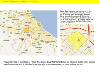 3.ANALISIS INTERNO/ Ramos Mejía
• Ya que el proyecto se centralizara en Ramos Mejía, Partido de La Matanza, tendremos que realizar un análisis interno aun mas
especifico de la zona, a fin de poder logar una prefiguración urbanística adecuada a la macro tendencia del sitio.
Ramos Mejía cuenta con una superficie de 9,81 km.² 
y una población de 97.076 habitantes. Sus límites 
son:  al norte, las calles Alem y Parera, la Avenida 
Gaona, Azopardo, Monteagudo y O´Connors,; al 
noreste, las avenidas República, Díaz Vélez y Gral. 
Paz,  al sur, la Av. Mosconi y, al sudoeste, las vías del 
Ferrocarril Ramal Haedo – La Plata, Av. Don Bosco y 
Fray Cayetano Rodríguez.
 